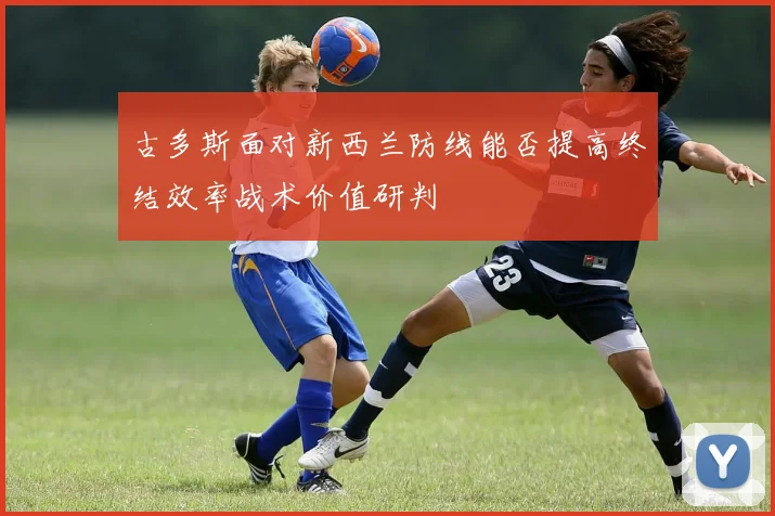 古多斯面对新西兰防线能否提高终结效率战术价值研判