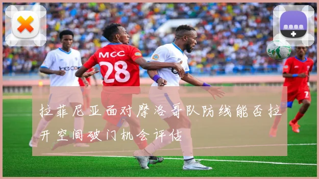 拉菲尼亚面对摩洛哥队防线能否拉开空间破门机会评估