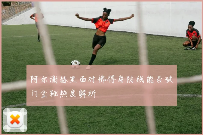 阿尔谢赫里面对佛得角防线能否破门金靴热度解析