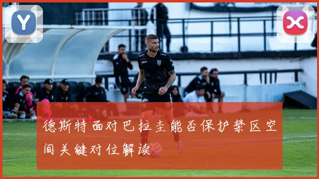 德斯特面对巴拉圭能否保护禁区空间关键对位解读