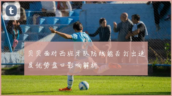 贝贝面对西班牙队防线能否打出速度优势盘口影响解析