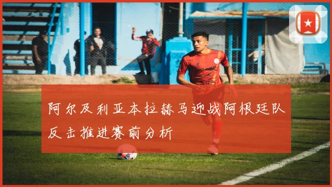 阿尔及利亚本拉赫马迎战阿根廷队反击推进赛前分析