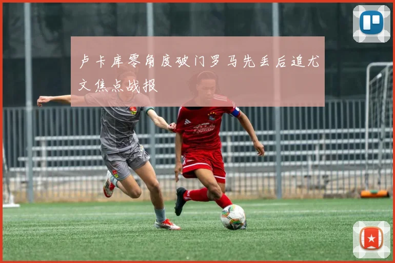 卢卡库零角度破门罗马先丢后追尤文焦点战报
