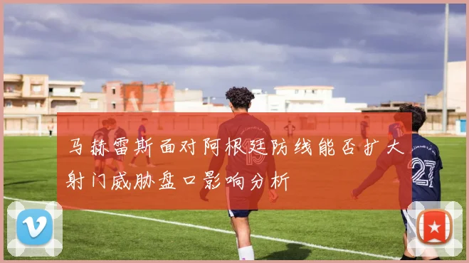 马赫雷斯面对阿根廷防线能否扩大射门威胁盘口影响分析