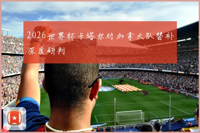 2026世界杯卡塔尔对加拿大队替补深度研判