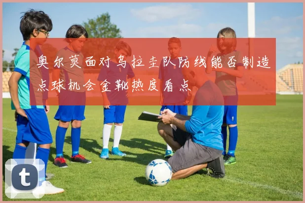 奥尔莫面对乌拉圭队防线能否制造点球机会金靴热度看点