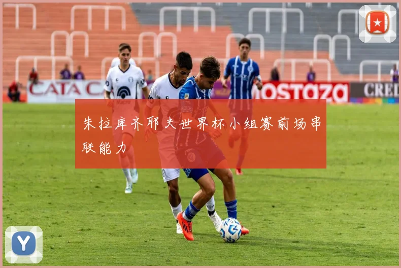 朱拉库齐耶夫世界杯小组赛前场串联能力