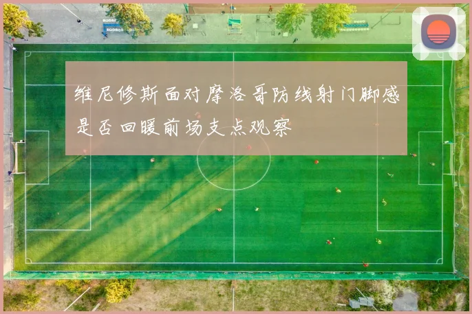 维尼修斯面对摩洛哥防线射门脚感是否回暖前场支点观察