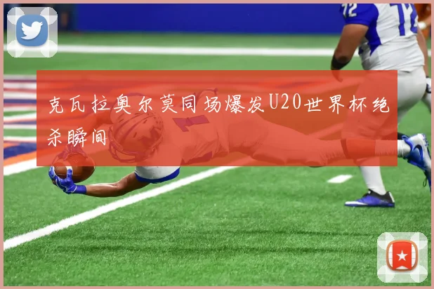 克瓦拉奥尔莫同场爆发U20世界杯绝杀瞬间