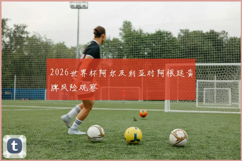 2026世界杯阿尔及利亚对阿根廷黄牌风险观察