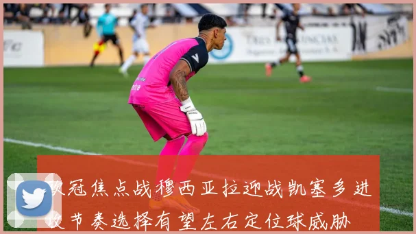 欧冠焦点战穆西亚拉迎战凯塞多进攻节奏选择有望左右定位球威胁