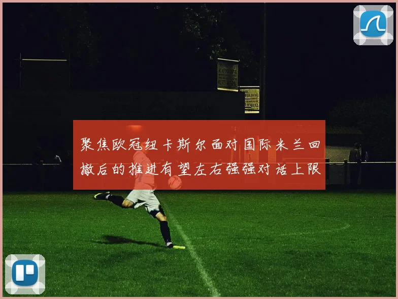 聚焦欧冠纽卡斯尔面对国际米兰回撤后的推进有望左右强强对话上限