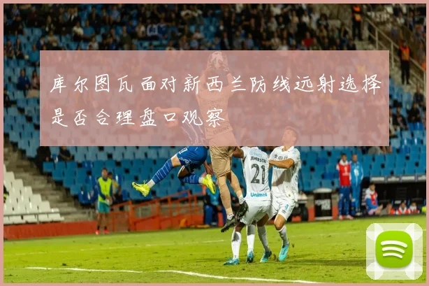 库尔图瓦面对新西兰防线远射选择是否合理盘口观察