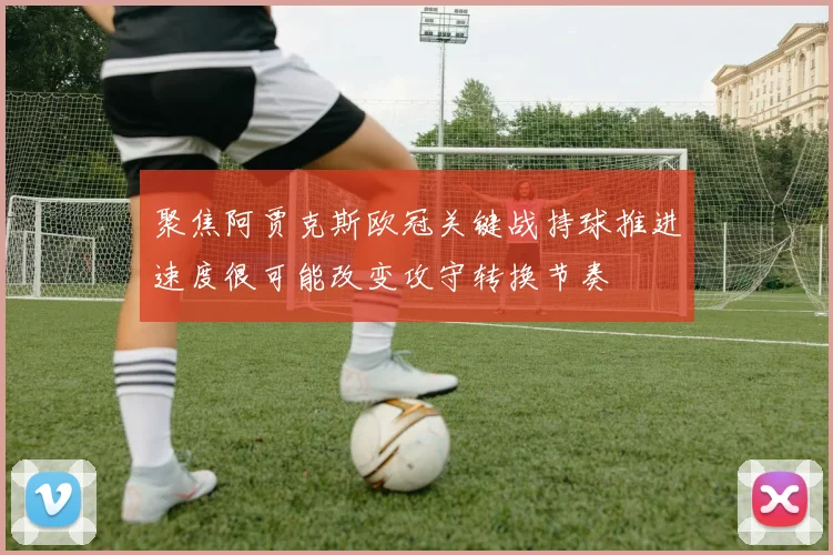 聚焦阿贾克斯欧冠关键战持球推进速度很可能改变攻守转换节奏