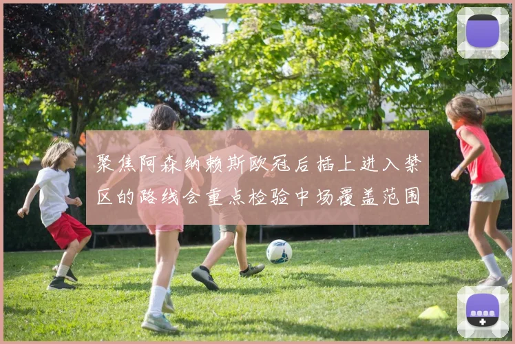 聚焦阿森纳赖斯欧冠后插上进入禁区的路线会重点检验中场覆盖范围