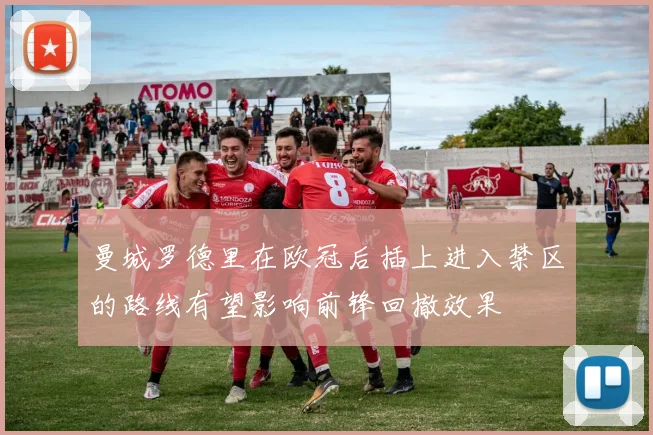 曼城罗德里在欧冠后插上进入禁区的路线有望影响前锋回撤效果