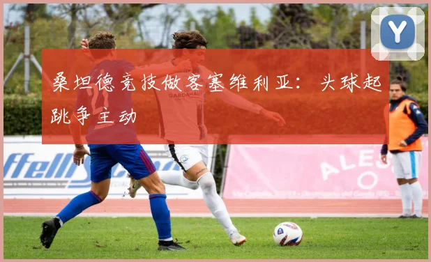 桑坦德竞技做客塞维利亚：头球起跳争主动