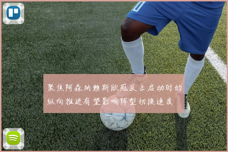 聚焦阿森纳赖斯欧冠反击启动时的纵向推进有望影响阵型切换速度