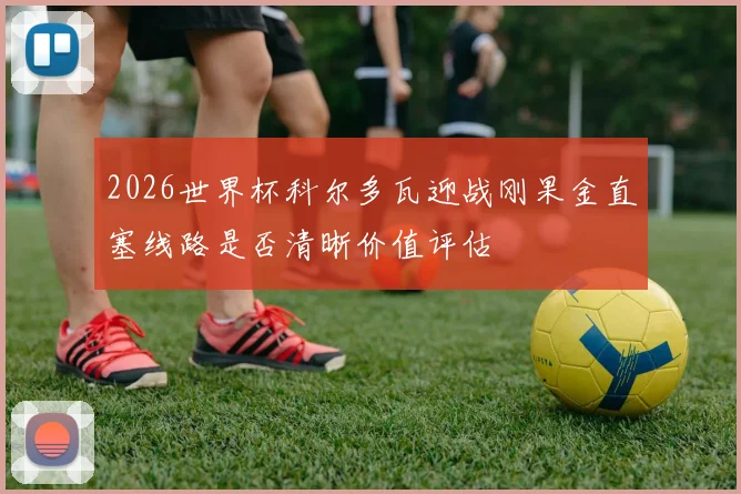 2026世界杯科尔多瓦迎战刚果金直塞线路是否清晰价值评估