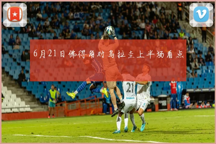 6月21日佛得角对乌拉圭上半场看点