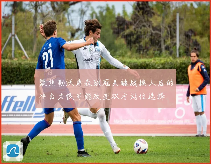 聚焦勒沃库森欧冠关键战换人后的冲击力很可能改变双方站位选择