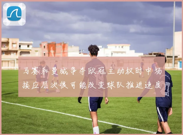 马赛和曼城争夺欧冠主动权时中场接应层次很可能改变球队推进速度