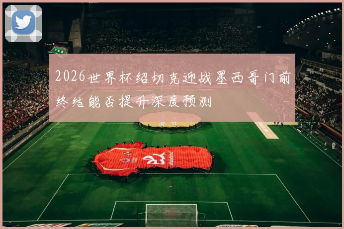 2026世界杯绍切克迎战墨西哥门前终结能否提升深度预测