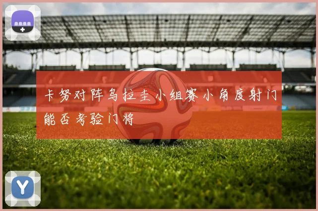 卡努对阵乌拉圭小组赛小角度射门能否考验门将