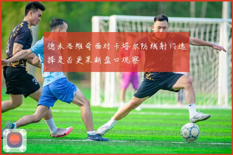 德米洛维奇面对卡塔尔防线射门选择是否更果断盘口观察