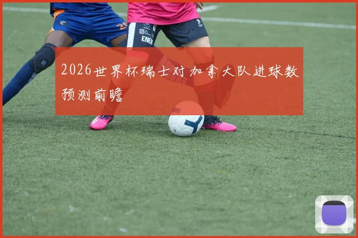2026世界杯瑞士对加拿大队进球数预测前瞻