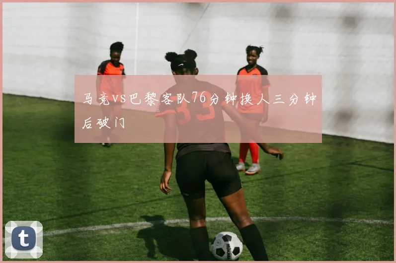 马竞vs巴黎客队76分钟换人三分钟后破门