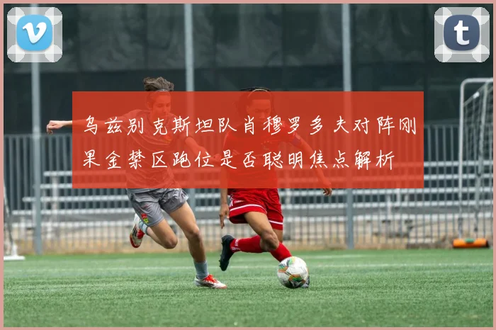 乌兹别克斯坦队肖穆罗多夫对阵刚果金禁区跑位是否聪明焦点解析