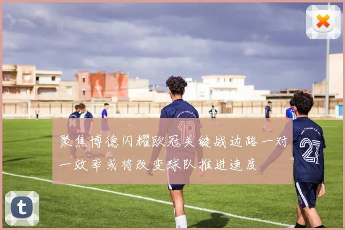 聚焦博德闪耀欧冠关键战边路一对一效率或将改变球队推进速度