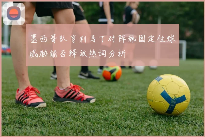 墨西哥队亨利马丁对阵韩国定位球威胁能否释放热词分析