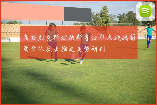 乌兹别克斯坦纳斯鲁拉耶夫迎战葡萄牙队反击推进走势研判
