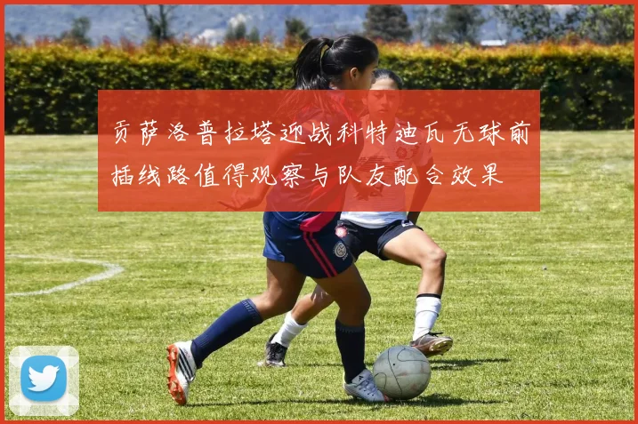 贡萨洛普拉塔迎战科特迪瓦无球前插线路值得观察与队友配合效果